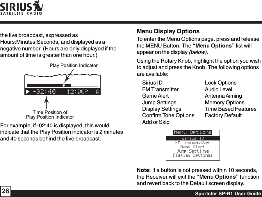 Sportster SP-R1 User Guide26Menu Display OptionsTo enter the Menu Options page, press and releasethe MENU Button. The “Menu Options” list willappear on the display (below).Using the Rotary Knob, highlight the option you wishto adjust and press the Knob. The following optionsare available:Sirius ID Lock OptionsFM Transmitter Audio LevelGame Alert Antenna AimingJump Settings Memory OptionsDisplay Settings Time Based FeaturesConfirm Tone Options Factory DefaultAdd or SkipNote: If a button is not pressed within 10 seconds,the Receiver will exit the “Menu Options” functionand revert back to the Default screen display.Menu OptionsSirius IDFM TransmitterGame AlertJump SettingsDisplay Settingsthe live broadcast, expressed asHours:Minutes:Seconds, and displayed as anegative number. (Hours are only displayed if theamount of time is greater than one hour.)-02:40Time Position ofPlay Position IndicatorPlay Position IndicatorFor example, if -02:40 is displayed, this wouldindicate that the Play Position indicator is 2 minutesand 40 seconds behind the live broadcast.