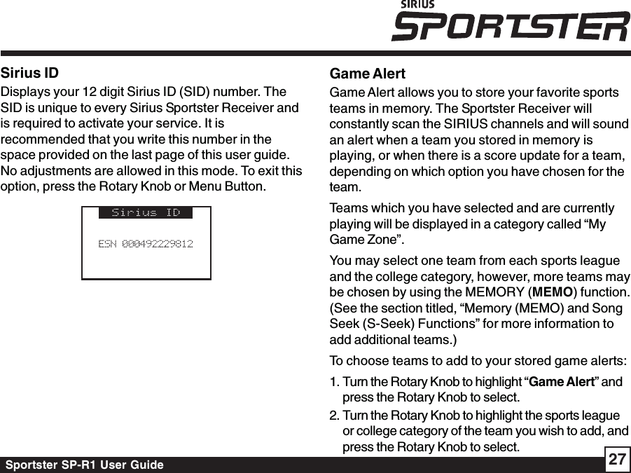 Sportster SP-R1 User Guide 27Sirius IDDisplays your 12 digit Sirius ID (SID) number. TheSID is unique to every Sirius Sportster Receiver andis required to activate your service. It isrecommended that you write this number in thespace provided on the last page of this user guide.No adjustments are allowed in this mode. To exit thisoption, press the Rotary Knob or Menu Button.Game AlertGame Alert allows you to store your favorite sportsteams in memory. The Sportster Receiver willconstantly scan the SIRIUS channels and will soundan alert when a team you stored in memory isplaying, or when there is a score update for a team,depending on which option you have chosen for theteam.Teams which you have selected and are currentlyplaying will be displayed in a category called “MyGame Zone”.You may select one team from each sports leagueand the college category, however, more teams maybe chosen by using the MEMORY (MEMO) function.(See the section titled, “Memory (MEMO) and SongSeek (S-Seek) Functions” for more information toadd additional teams.)To choose teams to add to your stored game alerts:1. Turn the Rotary Knob to highlight “Game Alert” andpress the Rotary Knob to select.2. Turn the Rotary Knob to highlight the sports leagueor college category of the team you wish to add, andpress the Rotary Knob to select.