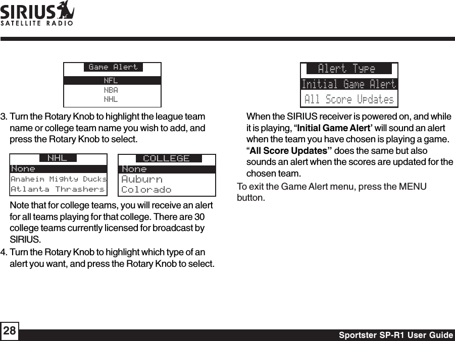 Sportster SP-R1 User Guide28NFLNBANHLGame Alert3. Turn the Rotary Knob to highlight the league teamname or college team name you wish to add, andpress the Rotary Knob to select.Anaheim Mighty DucksNoneNHL Atlanta ThrashersNoneCOLLEGEColoradoAuburnNote that for college teams, you will receive an alertfor all teams playing for that college. There are 30college teams currently licensed for broadcast bySIRIUS.4. Turn the Rotary Knob to highlight which type of analert you want, and press the Rotary Knob to select.Alert TypeInitial Game AlertAll Score UpdatesWhen the SIRIUS receiver is powered on, and whileit is playing, “Initial Game Alert’ will sound an alertwhen the team you have chosen is playing a game.“All Score Updates” does the same but alsosounds an alert when the scores are updated for thechosen team.To exit the Game Alert menu, press the MENUbutton.