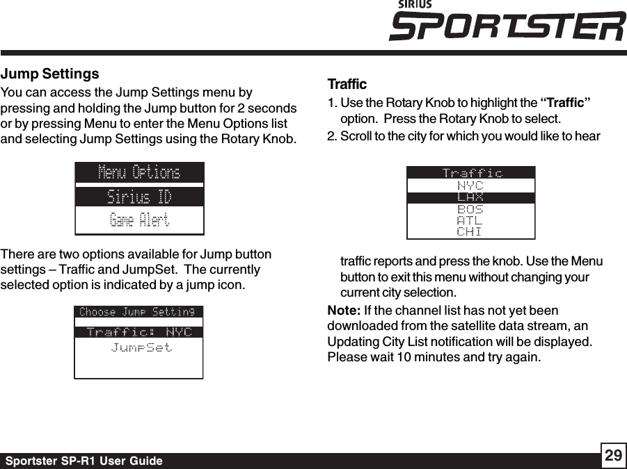 Sportster SP-R1 User Guide 29Jump SettingsYou can access the Jump Settings menu bypressing and holding the Jump button for 2 secondsor by pressing Menu to enter the Menu Options listand selecting Jump Settings using the Rotary Knob.There are two options available for Jump buttonsettings – Traffic and JumpSet.  The currentlyselected option is indicated by a jump icon.Traffic1. Use the Rotary Knob to highlight the “Traffic”option.  Press the Rotary Knob to select.2. Scroll to the city for which you would like to heartraffic reports and press the knob. Use the Menubutton to exit this menu without changing yourcurrent city selection.Note: If the channel list has not yet beendownloaded from the satellite data stream, anUpdating City List notification will be displayed.Please wait 10 minutes and try again.Menu OptionsSirius IDGame Alert