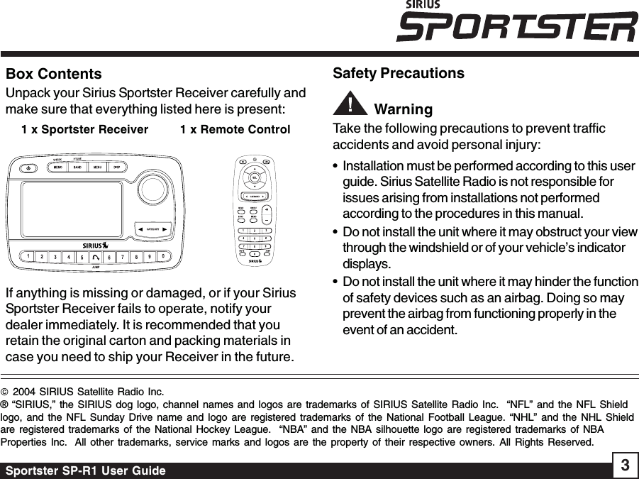 Sportster SP-R1 User Guide 3Box ContentsUnpack your Sirius Sportster Receiver carefully andmake sure that everything listed here is present:1 x Sportster Receiver         1 x Remote Control             If anything is missing or damaged, or if your SiriusSportster Receiver fails to operate, notify yourdealer immediately. It is recommended that youretain the original carton and packing materials incase you need to ship your Receiver in the future.Safety Precautions         WarningTake the following precautions to prevent trafficaccidents and avoid personal injury:• Installation must be performed according to this userguide. Sirius Satellite Radio is not responsible forissues arising from installations not performedaccording to the procedures in this manual.• Do not install the unit where it may obstruct your viewthrough the windshield or of your vehicle’s indicatordisplays.• Do not install the unit where it may hinder the functionof safety devices such as an airbag. Doing so mayprevent the airbag from functioning properly in theevent of an accident.© 2004 SIRIUS Satellite Radio Inc.® “SIRIUS,” the SIRIUS dog logo, channel names and logos are trademarks of SIRIUS Satellite Radio Inc.  “NFL” and the NFL Shieldlogo, and the NFL Sunday Drive name and logo are registered trademarks of the National Football League. “NHL” and the NHL Shieldare registered trademarks of the National Hockey League.  “NBA” and the NBA silhouette logo are registered trademarks of NBAProperties Inc.  All other trademarks, service marks and logos are the property of their respective owners. All Rights Reserved.