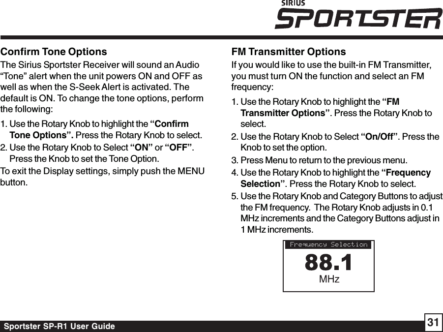 Sportster SP-R1 User Guide 31Confirm Tone OptionsThe Sirius Sportster Receiver will sound an Audio“Tone” alert when the unit powers ON and OFF aswell as when the S-Seek Alert is activated. Thedefault is ON. To change the tone options, performthe following:1. Use the Rotary Knob to highlight the “ConfirmTone Options”. Press the Rotary Knob to select.2. Use the Rotary Knob to Select “ON” or “OFF”.Press the Knob to set the Tone Option.To exit the Display settings, simply push the MENUbutton.FM Transmitter OptionsIf you would like to use the built-in FM Transmitter,you must turn ON the function and select an FMfrequency:1. Use the Rotary Knob to highlight the “FMTransmitter Options”. Press the Rotary Knob toselect.2. Use the Rotary Knob to Select “On/Off”. Press theKnob to set the option.3. Press Menu to return to the previous menu.4. Use the Rotary Knob to highlight the “FrequencySelection”. Press the Rotary Knob to select.5. Use the Rotary Knob and Category Buttons to adjustthe FM frequency.  The Rotary Knob adjusts in 0.1MHz increments and the Category Buttons adjust in1 MHz increments.