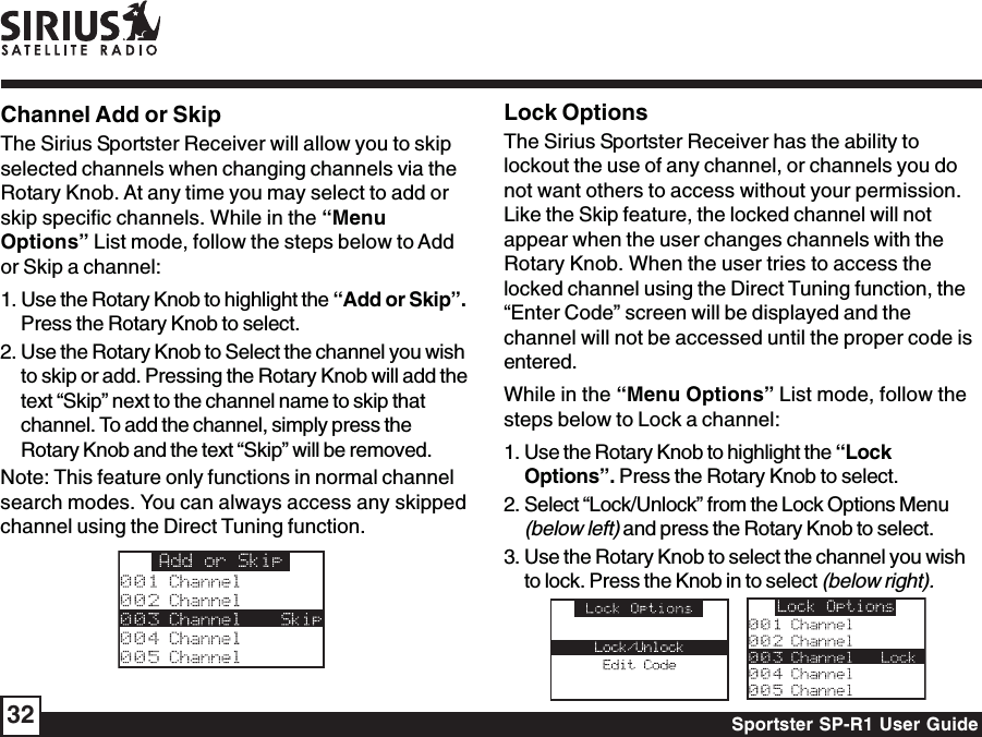 Sportster SP-R1 User Guide32Channel Add or SkipThe Sirius Sportster Receiver will allow you to skipselected channels when changing channels via theRotary Knob. At any time you may select to add orskip specific channels. While in the “MenuOptions” List mode, follow the steps below to Addor Skip a channel:1. Use the Rotary Knob to highlight the “Add or Skip”.Press the Rotary Knob to select.2. Use the Rotary Knob to Select the channel you wishto skip or add. Pressing the Rotary Knob will add thetext “Skip” next to the channel name to skip thatchannel. To add the channel, simply press theRotary Knob and the text “Skip” will be removed.Note: This feature only functions in normal channelsearch modes. You can always access any skippedchannel using the Direct Tuning function.Lock OptionsThe Sirius Sportster Receiver has the ability tolockout the use of any channel, or channels you donot want others to access without your permission.Like the Skip feature, the locked channel will notappear when the user changes channels with theRotary Knob. When the user tries to access thelocked channel using the Direct Tuning function, the“Enter Code” screen will be displayed and thechannel will not be accessed until the proper code isentered.While in the “Menu Options” List mode, follow thesteps below to Lock a channel:1. Use the Rotary Knob to highlight the “LockOptions”. Press the Rotary Knob to select.2. Select “Lock/Unlock” from the Lock Options Menu(below left) and press the Rotary Knob to select.3. Use the Rotary Knob to select the channel you wishto lock. Press the Knob in to select (below right).