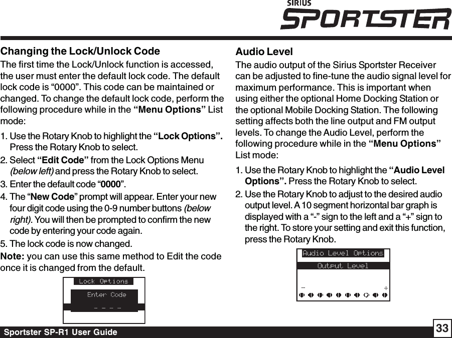 Sportster SP-R1 User Guide 33Changing the Lock/Unlock CodeThe first time the Lock/Unlock function is accessed,the user must enter the default lock code. The defaultlock code is “0000”. This code can be maintained orchanged. To change the default lock code, perform thefollowing procedure while in the “Menu Options” Listmode:1. Use the Rotary Knob to highlight the “Lock Options”.Press the Rotary Knob to select.2. Select “Edit Code” from the Lock Options Menu(below left) and press the Rotary Knob to select.3. Enter the default code “0000”.4. The “New Code” prompt will appear. Enter your newfour digit code using the 0-9 number buttons (belowright). You will then be prompted to confirm the newcode by entering your code again.5. The lock code is now changed.Note: you can use this same method to Edit the codeonce it is changed from the default.Audio LevelThe audio output of the Sirius Sportster Receivercan be adjusted to fine-tune the audio signal level formaximum performance. This is important whenusing either the optional Home Docking Station orthe optional Mobile Docking Station. The followingsetting affects both the line output and FM outputlevels. To change the Audio Level, perform thefollowing procedure while in the “Menu Options”List mode:1. Use the Rotary Knob to highlight the “Audio LevelOptions”. Press the Rotary Knob to select.2. Use the Rotary Knob to adjust to the desired audiooutput level. A 10 segment horizontal bar graph isdisplayed with a “-” sign to the left and a “+” sign tothe right. To store your setting and exit this function,press the Rotary Knob.