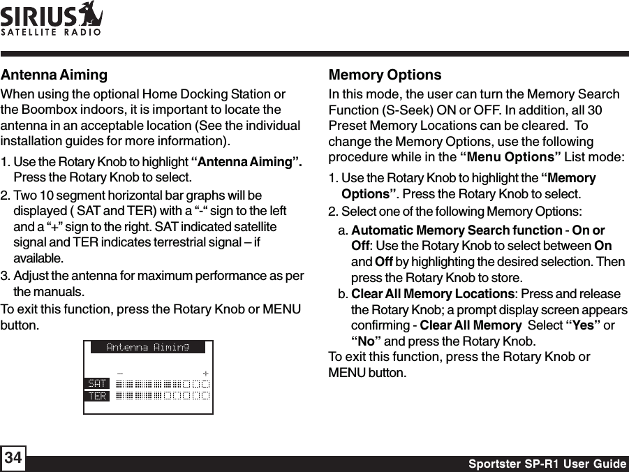 Sportster SP-R1 User Guide34Antenna AimingWhen using the optional Home Docking Station orthe Boombox indoors, it is important to locate theantenna in an acceptable location (See the individualinstallation guides for more information).1. Use the Rotary Knob to highlight “Antenna Aiming”.Press the Rotary Knob to select.2. Two 10 segment horizontal bar graphs will bedisplayed ( SAT and TER) with a “-“ sign to the leftand a “+” sign to the right. SAT indicated satellitesignal and TER indicates terrestrial signal – ifavailable.3. Adjust the antenna for maximum performance as perthe manuals.To exit this function, press the Rotary Knob or MENUbutton.Memory OptionsIn this mode, the user can turn the Memory SearchFunction (S-Seek) ON or OFF. In addition, all 30Preset Memory Locations can be cleared.  Tochange the Memory Options, use the followingprocedure while in the “Menu Options” List mode:1. Use the Rotary Knob to highlight the “MemoryOptions”. Press the Rotary Knob to select.2. Select one of the following Memory Options:a. Automatic Memory Search function - On orOff: Use the Rotary Knob to select between Onand Off by highlighting the desired selection. Thenpress the Rotary Knob to store.b. Clear All Memory Locations: Press and releasethe Rotary Knob; a prompt display screen appearsconfirming - Clear All Memory  Select “Yes” or“No” and press the Rotary Knob.To exit this function, press the Rotary Knob orMENU button.