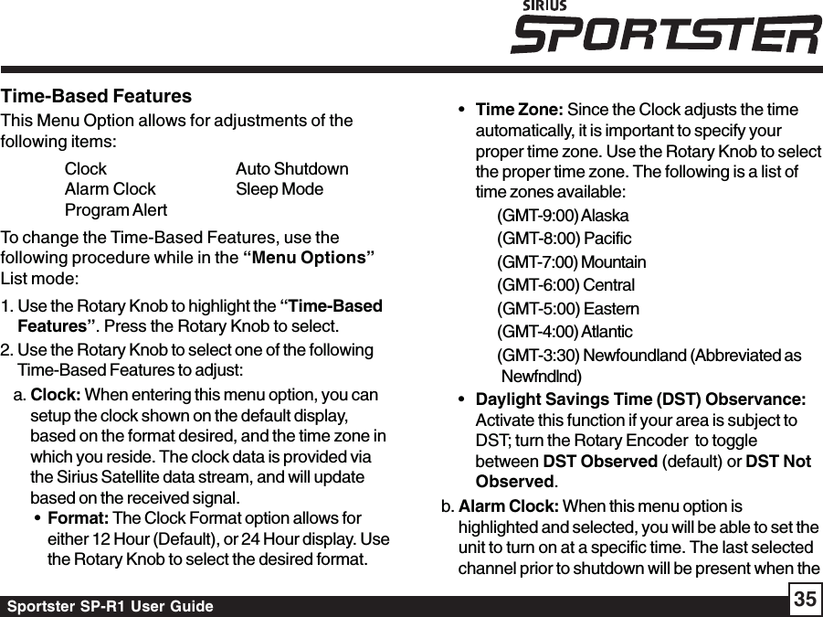 Sportster SP-R1 User Guide 35•Time Zone: Since the Clock adjusts the timeautomatically, it is important to specify yourproper time zone. Use the Rotary Knob to selectthe proper time zone. The following is a list oftime zones available:(GMT-9:00) Alaska(GMT-8:00) Pacific(GMT-7:00) Mountain(GMT-6:00) Central(GMT-5:00) Eastern(GMT-4:00) Atlantic(GMT-3:30) Newfoundland (Abbreviated asNewfndlnd)•Daylight Savings Time (DST) Observance:Activate this function if your area is subject toDST; turn the Rotary Encoder  to togglebetween DST Observed (default) or DST NotObserved.b. Alarm Clock: When this menu option ishighlighted and selected, you will be able to set theunit to turn on at a specific time. The last selectedchannel prior to shutdown will be present when theTime-Based FeaturesThis Menu Option allows for adjustments of thefollowing items:Clock Auto ShutdownAlarm Clock Sleep ModeProgram AlertTo change the Time-Based Features, use thefollowing procedure while in the “Menu Options”List mode:1. Use the Rotary Knob to highlight the “Time-BasedFeatures”. Press the Rotary Knob to select.2. Use the Rotary Knob to select one of the followingTime-Based Features to adjust:a. Clock: When entering this menu option, you cansetup the clock shown on the default display,based on the format desired, and the time zone inwhich you reside. The clock data is provided viathe Sirius Satellite data stream, and will updatebased on the received signal. • Format: The Clock Format option allows foreither 12 Hour (Default), or 24 Hour display. Usethe Rotary Knob to select the desired format.