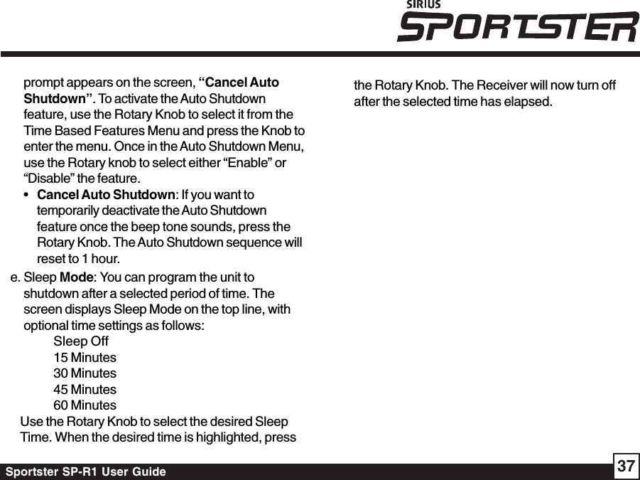 Sportster SP-R1 User Guide 37prompt appears on the screen, “Cancel AutoShutdown”. To activate the Auto Shutdownfeature, use the Rotary Knob to select it from theTime Based Features Menu and press the Knob toenter the menu. Once in the Auto Shutdown Menu,use the Rotary knob to select either “Enable” or“Disable” the feature.•Cancel Auto Shutdown: If you want totemporarily deactivate the Auto Shutdownfeature once the beep tone sounds, press theRotary Knob. The Auto Shutdown sequence willreset to 1 hour.e. Sleep Mode: You can program the unit toshutdown after a selected period of time. Thescreen displays Sleep Mode on the top line, withoptional time settings as follows:Sleep Off15 Minutes30 Minutes45 Minutes60 MinutesUse the Rotary Knob to select the desired SleepTime. When the desired time is highlighted, pressthe Rotary Knob. The Receiver will now turn offafter the selected time has elapsed.