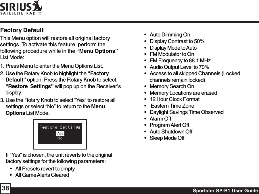 Sportster SP-R1 User Guide38If “Yes” is chosen, the unit reverts to the originalfactory settings for the following parameters:• All Presets revert to empty• All Game Alerts ClearedFactory DefaultThis Menu option will restore all original factorysettings. To activate this feature, perform thefollowing procedure while in the “Menu Options”List Mode:1. Press Menu to enter the Menu Options List.2. Use the Rotary Knob to highlight the “FactoryDefault” option. Press the Rotary Knob to select.“Restore  Settings” will pop up on the Receiver’sdisplay.3. Use the Rotary Knob to select “Yes” to restore allsettings or select “No” to return to the MenuOptions List Mode.• Auto Dimming On• Display Contrast to 50%• Display Mode to Auto• FM Modulator to On• FM Frequency to 88.1 MHz• Audio Output Level to 70%• Access to all skipped Channels (Lockedchannels remain locked)• Memory Search On• Memory Locations are erased• 12 Hour Clock Format•  Eastern Time Zone• Daylight Savings Time Observed• Alarm Off• Program Alert Off• Auto Shutdown Off• Sleep Mode Off