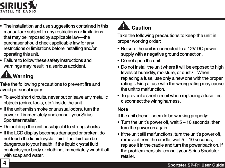 Sportster SP-R1 User Guide4• The installation and use suggestions contained in thismanual are subject to any restrictions or limitationsthat may be imposed by applicable law—thepurchaser should check applicable law for anyrestrictions or limitations before installing and/oroperating this unit.• Failure to follow these safety instructions andwarnings may result in a serious accident.        WarningTake the following precautions to prevent fire andavoid personal injury:• To avoid short circuits, never put or leave any metallicobjects (coins, tools, etc.) inside the unit.• If the unit emits smoke or unusual odors, turn thepower off immediately and consult your SiriusSportster retailer.• Do not drop the unit or subject it to strong shocks.• If the LCD display becomes damaged or broken, donot touch the liquid crystal fluid. The fluid can bedangerous to your health. If the liquid crystal fluidcontacts your body or clothing, immediately wash it offwith soap and water.         CautionTake the following precautions to keep the unit inproper working order:• Be sure the unit is connected to a 12V DC powersupply with a negative ground connection.• Do not open the unit.• Do not install the unit where it will be exposed to highlevels of humidity, moisture, or dust.•    Whenreplacing a fuse, use only a new one with the properrating. Using a fuse with the wrong rating may causethe unit to malfunction.• To prevent a short circuit when replacing a fuse, firstdisconnect the wiring harness.NoteIf the unit doesn’t seem to be working properly:• Turn the unit’s power off, wait 5 – 10 seconds, thenturn the power on again.• If the unit still malfunctions, turn the unit’s power off,remove it from the cradle, wait 5 – 10 seconds,replace it in the cradle and turn the power back on. Ifthe problem persists, consult your Sirius Sportsterretailer.