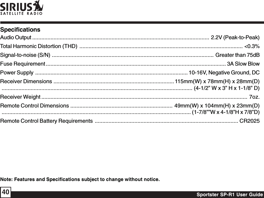 Sportster SP-R1 User Guide40SpecificationsAudio Output .................................................................................................................... 2.2V (Peak-to-Peak)Total Harmonic Distortion (THD) ........................................................................................................... &lt;0.3%Signal-to-noise (S/N) .......................................................................................................... Greater than 75dBFuse Requirement ...................................................................................................................... 3A Slow BlowPower Supply .................................................................................................... 10-16V, Negative Ground, DCReceiver Dimensions ............................................................................... 115mm(W) x 78mm(H) x 28mm(D)............................................................................................................................. (4-1/2” W x 3” H x 1-1/8” D)Receiver Weight .......................................................................................................................................  7oz.Remote Control Dimensions ................................................................... 49mm(W) x 104mm(H) x 23mm(D)............................................................................................................................ (1-7/8””W x 4-1/8”H x 7/8”D)Remote Control Battery Requirements .............................................................................................. CR2025Note: Features and Specifications subject to change without notice.