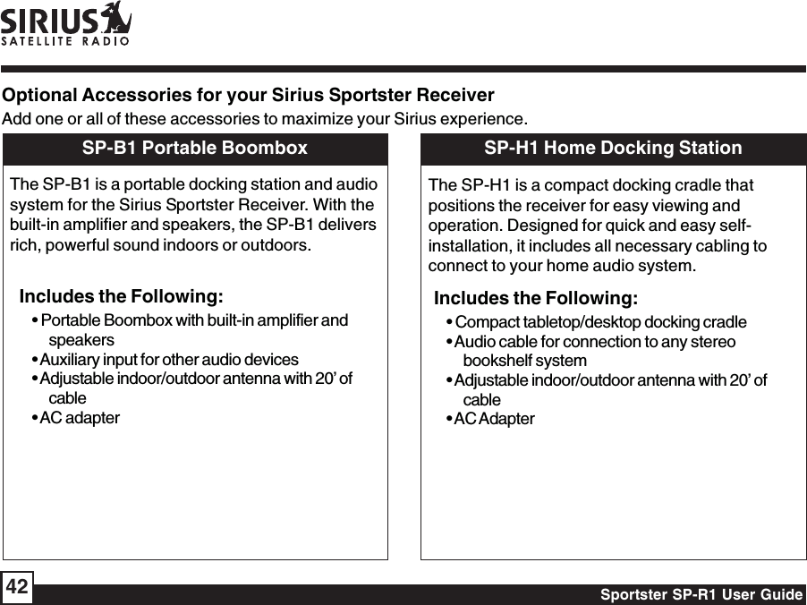 Sportster SP-R1 User Guide42Optional Accessories for your Sirius Sportster ReceiverAdd one or all of these accessories to maximize your Sirius experience.SP-B1 Portable BoomboxThe SP-B1 is a portable docking station and audiosystem for the Sirius Sportster Receiver. With thebuilt-in amplifier and speakers, the SP-B1 deliversrich, powerful sound indoors or outdoors.Includes the Following:• Portable Boombox with built-in amplifier andspeakers• Auxiliary input for other audio devices• Adjustable indoor/outdoor antenna with 20’ ofcable• AC adapterSP-H1 Home Docking StationThe SP-H1 is a compact docking cradle thatpositions the receiver for easy viewing andoperation. Designed for quick and easy self-installation, it includes all necessary cabling toconnect to your home audio system.Includes the Following:• Compact tabletop/desktop docking cradle• Audio cable for connection to any stereobookshelf system• Adjustable indoor/outdoor antenna with 20’ ofcable• AC Adapter