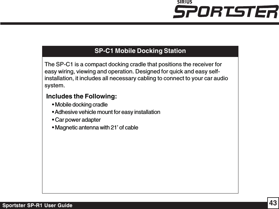 Sportster SP-R1 User Guide 43SP-C1 Mobile Docking StationThe SP-C1 is a compact docking cradle that positions the receiver foreasy wiring, viewing and operation. Designed for quick and easy self-installation, it includes all necessary cabling to connect to your car audiosystem.Includes the Following:• Mobile docking cradle• Adhesive vehicle mount for easy installation• Car power adapter• Magnetic antenna with 21’ of cable