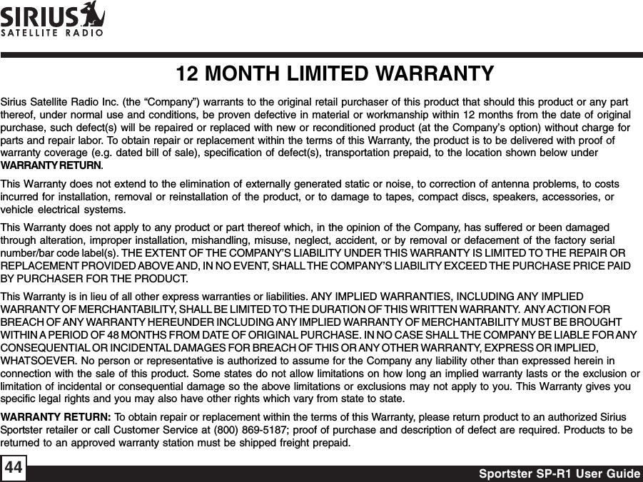 Sportster SP-R1 User Guide4412 MONTH LIMITED WARRANTYSirius Satellite Radio Inc. (the “Company”) warrants to the original retail purchaser of this product that should this product or any partthereof, under normal use and conditions, be proven defective in material or workmanship within 12 months from the date of originalpurchase, such defect(s) will be repaired or replaced with new or reconditioned product (at the Company’s option) without charge forparts and repair labor. To obtain repair or replacement within the terms of this Warranty, the product is to be delivered with proof ofwarranty coverage (e.g. dated bill of sale), specification of defect(s), transportation prepaid, to the location shown below underWARRANTY RETURN.This Warranty does not extend to the elimination of externally generated static or noise, to correction of antenna problems, to costsincurred for installation, removal or reinstallation of the product, or to damage to tapes, compact discs, speakers, accessories, orvehicle electrical systems.This Warranty does not apply to any product or part thereof which, in the opinion of the Company, has suffered or been damagedthrough alteration, improper installation, mishandling, misuse, neglect, accident, or by removal or defacement of the factory serialnumber/bar code label(s). THE EXTENT OF THE COMPANY’S LIABILITY UNDER THIS WARRANTY IS LIMITED TO THE REPAIR ORREPLACEMENT PROVIDED ABOVE AND, IN NO EVENT, SHALL THE COMPANY’S LIABILITY EXCEED THE PURCHASE PRICE PAIDBY PURCHASER FOR THE PRODUCT.This Warranty is in lieu of all other express warranties or liabilities. ANY IMPLIED WARRANTIES, INCLUDING ANY IMPLIEDWARRANTY OF MERCHANTABILITY, SHALL BE LIMITED TO THE DURATION OF THIS WRITTEN WARRANTY.  ANY ACTION FORBREACH OF ANY WARRANTY HEREUNDER INCLUDING ANY IMPLIED WARRANTY OF MERCHANTABILITY MUST BE BROUGHTWITHIN A PERIOD OF 48 MONTHS FROM DATE OF ORIGINAL PURCHASE. IN NO CASE SHALL THE COMPANY BE LIABLE FOR ANYCONSEQUENTIAL OR INCIDENTAL DAMAGES FOR BREACH OF THIS OR ANY OTHER WARRANTY, EXPRESS OR IMPLIED,WHATSOEVER. No person or representative is authorized to assume for the Company any liability other than expressed herein inconnection with the sale of this product. Some states do not allow limitations on how long an implied warranty lasts or the exclusion orlimitation of incidental or consequential damage so the above limitations or exclusions may not apply to you. This Warranty gives youspecific legal rights and you may also have other rights which vary from state to state.WARRANTY RETURN: To obtain repair or replacement within the terms of this Warranty, please return product to an authorized SiriusSportster retailer or call Customer Service at (800) 869-5187; proof of purchase and description of defect are required. Products to bereturned to an approved warranty station must be shipped freight prepaid.