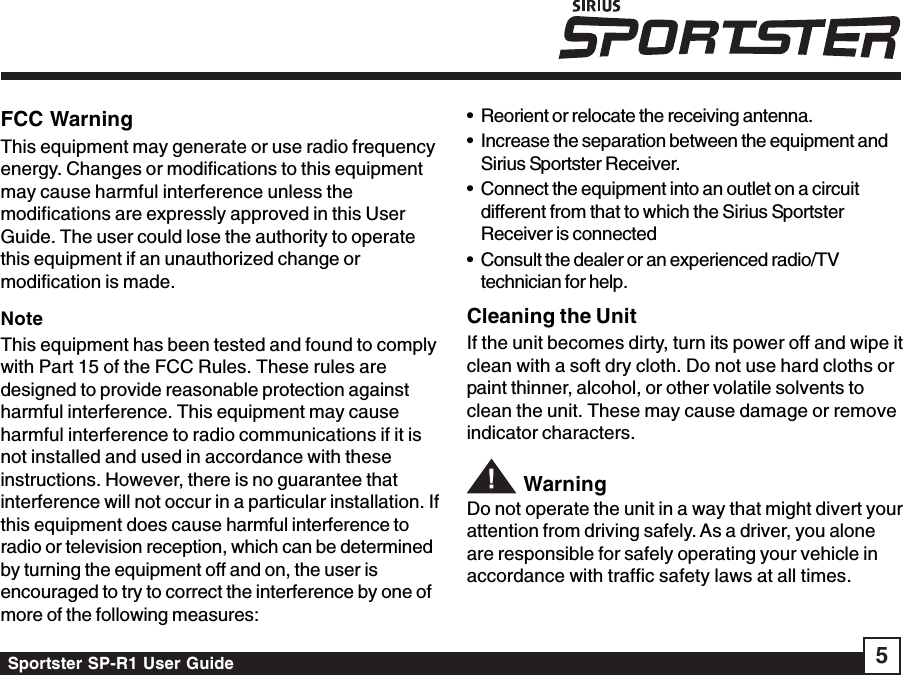 Sportster SP-R1 User Guide 5• Reorient or relocate the receiving antenna.• Increase the separation between the equipment andSirius Sportster Receiver.• Connect the equipment into an outlet on a circuitdifferent from that to which the Sirius SportsterReceiver is connected• Consult the dealer or an experienced radio/TVtechnician for help.Cleaning the UnitIf the unit becomes dirty, turn its power off and wipe itclean with a soft dry cloth. Do not use hard cloths orpaint thinner, alcohol, or other volatile solvents toclean the unit. These may cause damage or removeindicator characters. WarningDo not operate the unit in a way that might divert yourattention from driving safely. As a driver, you aloneare responsible for safely operating your vehicle inaccordance with traffic safety laws at all times.FCC WarningThis equipment may generate or use radio frequencyenergy. Changes or modifications to this equipmentmay cause harmful interference unless themodifications are expressly approved in this UserGuide. The user could lose the authority to operatethis equipment if an unauthorized change ormodification is made.NoteThis equipment has been tested and found to complywith Part 15 of the FCC Rules. These rules aredesigned to provide reasonable protection againstharmful interference. This equipment may causeharmful interference to radio communications if it isnot installed and used in accordance with theseinstructions. However, there is no guarantee thatinterference will not occur in a particular installation. Ifthis equipment does cause harmful interference toradio or television reception, which can be determinedby turning the equipment off and on, the user isencouraged to try to correct the interference by one ofmore of the following measures: