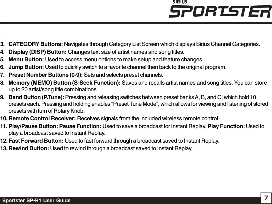 Sportster SP-R1 User Guide 7.3. CATEGORY Buttons: Navigates through Category List Screen which displays Sirius Channel Categories.4. Display (DISP) Button: Changes text size of artist names and song titles.5. Menu Button: Used to access menu options to make setup and feature changes.6. Jump Button: Used to quickly switch to a favorite channel then back to the original program.7. Preset Number Buttons (0-9): Sets and selects preset channels.8. Memory (MEMO) Button (S-Seek Function): Saves and recalls artist names and song titles. You can storeup to 20 artist/song title combinations.9. Band Button (P.Tune): Pressing and releasing switches between preset banks A, B, and C, which hold 10presets each. Pressing and holding enables “Preset Tune Mode”, which allows for viewing and listening of storedpresets with turn of Rotary Knob.10. Remote Control Receiver: Receives signals from the included wireless remote control.11. Play/Pause Button: Pause Function: Used to save a broadcast for Instant Replay. Play Function: Used toplay a broadcast saved to Instant Replay.12. Fast Forward Button: Used to fast forward through a broadcast saved to Instant Replay.13. Rewind Button: Used to rewind through a broadcast saved to Instant Replay.