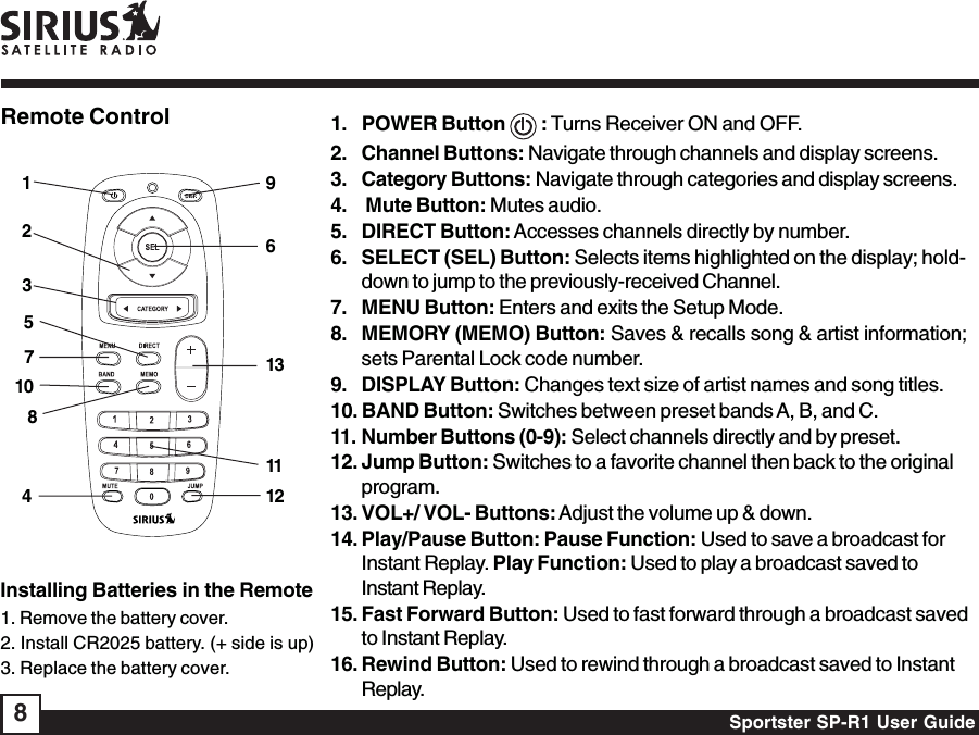 Sportster SP-R1 User Guide8Remote Control 1. POWER Button   : Turns Receiver ON and OFF.2. Channel Buttons: Navigate through channels and display screens.3. Category Buttons: Navigate through categories and display screens.4.  Mute Button: Mutes audio.5. DIRECT Button: Accesses channels directly by number.6. SELECT (SEL) Button: Selects items highlighted on the display; hold-down to jump to the previously-received Channel.7. MENU Button: Enters and exits the Setup Mode.8. MEMORY (MEMO) Button: Saves &amp; recalls song &amp; artist information;sets Parental Lock code number.9. DISPLAY Button: Changes text size of artist names and song titles.10. BAND Button: Switches between preset bands A, B, and C.11. Number Buttons (0-9): Select channels directly and by preset.12. Jump Button: Switches to a favorite channel then back to the originalprogram.13. VOL+/ VOL- Buttons: Adjust the volume up &amp; down.14. Play/Pause Button: Pause Function: Used to save a broadcast forInstant Replay. Play Function: Used to play a broadcast saved toInstant Replay.15. Fast Forward Button: Used to fast forward through a broadcast savedto Instant Replay.16. Rewind Button: Used to rewind through a broadcast saved to InstantReplay.Installing Batteries in the Remote1. Remove the battery cover.2. Install CR2025 battery. (+ side is up)3. Replace the battery cover.69111213125487103