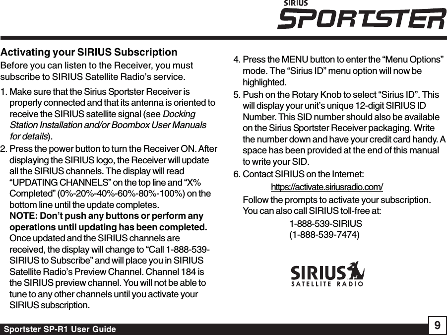 Sportster SP-R1 User Guide 9Activating your SIRIUS SubscriptionBefore you can listen to the Receiver, you mustsubscribe to SIRIUS Satellite Radio’s service.1. Make sure that the Sirius Sportster Receiver isproperly connected and that its antenna is oriented toreceive the SIRIUS satellite signal (see DockingStation Installation and/or Boombox User Manualsfor details).2. Press the power button to turn the Receiver ON. Afterdisplaying the SIRIUS logo, the Receiver will updateall the SIRIUS channels. The display will read“UPDATING CHANNELS” on the top line and “X%Completed” (0%-20%-40%-60%-80%-100%) on thebottom line until the update completes.NOTE: Don’t push any buttons or perform anyoperations until updating has been completed.Once updated and the SIRIUS channels arereceived, the display will change to “Call 1-888-539-SIRIUS to Subscribe” and will place you in SIRIUSSatellite Radio’s Preview Channel. Channel 184 isthe SIRIUS preview channel. You will not be able totune to any other channels until you activate yourSIRIUS subscription.4. Press the MENU button to enter the “Menu Options”mode. The “Sirius ID” menu option will now behighlighted.5. Push on the Rotary Knob to select “Sirius ID”. Thiswill display your unit’s unique 12-digit SIRIUS IDNumber. This SID number should also be availableon the Sirius Sportster Receiver packaging. Writethe number down and have your credit card handy. Aspace has been provided at the end of this manualto write your SID.6. Contact SIRIUS on the Internet:          https://activate.siriusradio.com/Follow the prompts to activate your subscription.You can also call SIRIUS toll-free at:1-888-539-SIRIUS(1-888-539-7474)