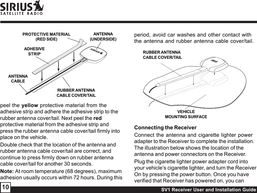 SV1 Receiver User and Installation Guide10peel the yellow protective material from theadhesive strip and adhere the adhesive strip to therubber antenna cover/tail. Next peel the redprotective material from the adhesive strip andpress the rubber antenna cable cover/tail firmly intoplace on the vehicle.Double check that the location of the antenna andrubber antenna cable cover/tail are correct, andcontinue to press firmly down on rubber antennacable cover/tail for another 30 seconds.Note: At room temperature (68 degrees), maximumadhesion usually occurs within 72 hours. During thisperiod, avoid car washes and other contact withthe antenna and rubber antenna cable cover/tail.Connecting the ReceiverConnect the antenna and cigarette lighter poweradapter to the Receiver to complete the installation.The illustration below shows the location of theantenna and power connectors on the Receiver.Plug the cigarette lighter power adapter cord intoyour vehicle’s cigarette lighter, and turn the ReceiverOn by pressing the power button. Once you haveverified that Receiver has powered on, you canRUBBER ANTENNACABLE COVER/TAILVEHICLEMOUNTING SURFACERUBBER ANTENNACABLE COVER/TAILADHESIVESTRIPANTENNACABLEANTENNA(UNDERSIDE)PROTECTIVE MATERIAL(RED SIDE)