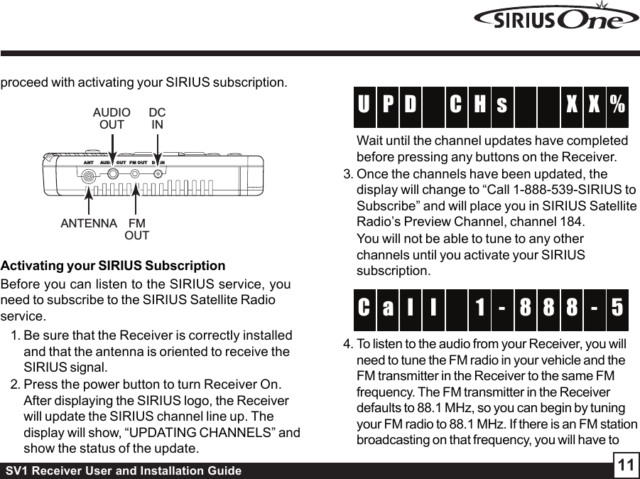 SV1 Receiver User and Installation Guide 11proceed with activating your SIRIUS subscription.Activating your SIRIUS SubscriptionBefore you can listen to the SIRIUS service, youneed to subscribe to the SIRIUS Satellite Radioservice.1. Be sure that the Receiver is correctly installedand that the antenna is oriented to receive theSIRIUS signal.2. Press the power button to turn Receiver On.After displaying the SIRIUS logo, the Receiverwill update the SIRIUS channel line up. Thedisplay will show, “UPDATING CHANNELS” andshow the status of the update.HCDP %U X XsWait until the channel updates have completedbefore pressing any buttons on the Receiver.3. Once the channels have been updated, thedisplay will change to “Call 1-888-539-SIRIUS toSubscribe” and will place you in SIRIUS SatelliteRadio’s Preview Channel, channel 184.You will not be able to tune to any otherchannels until you activate your SIRIUSsubscription.1 l 8a 8 5C 8 -l-4. To listen to the audio from your Receiver, you willneed to tune the FM radio in your vehicle and theFM transmitter in the Receiver to the same FMfrequency. The FM transmitter in the Receiverdefaults to 88.1 MHz, so you can begin by tuningyour FM radio to 88.1 MHz. If there is an FM stationbroadcasting on that frequency, you will have toANT FM OUTAUDIO OUT DC INANTENNA FMOUTAUDIOOUTDCIN