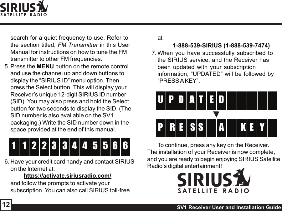 SV1 Receiver User and Installation Guide12search for a quiet frequency to use. Refer tothe section titled, FM Transmitter in this UserManual for instructions on how to tune the FMtransmitter to other FM frequencies.5. Press the MENU button on the remote controland use the channel up and down buttons todisplay the “SIRIUS ID” menu option. Thenpress the Select button. This will display yourReceiver’s unique 12-digit SIRIUS ID number(SID). You may also press and hold the Selectbutton for two seconds to display the SID. (TheSID number is also available on the SV1packaging.) Write the SID number down in thespace provided at the end of this manual.332 41 5 61 5 6246. Have your credit card handy and contact SIRIUSon the Internet at:https://activate.siriusradio.com/and follow the prompts to activate yoursubscription. You can also call SIRIUS toll-freeat:         1-888-539-SIRIUS (1-888-539-7474)7. When you have successfully subscribed tothe SIRIUS service, and the Receiver hasbeen updated with your subscriptioninformation, “UPDATED” will be followed by“PRESS A KEY”.ETD  P    U     AD SE  R K  P E YSATo continue, press any key on the Receiver.The installation of your Receiver is now complete,and you are ready to begin enjoying SIRIUS SatelliteRadio’s digital entertainment!