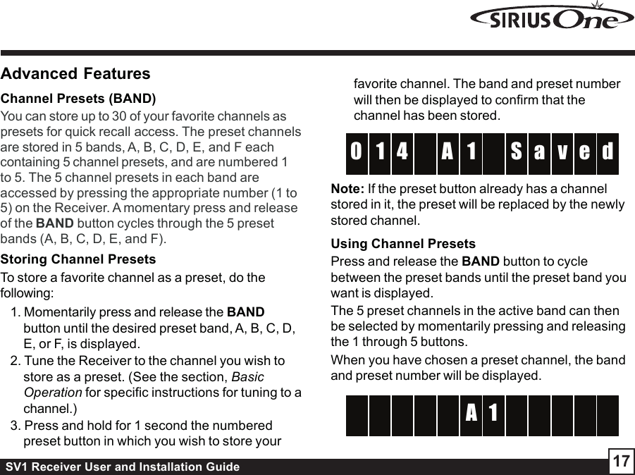 SV1 Receiver User and Installation Guide 17Advanced FeaturesChannel Presets (BAND)You can store up to 30 of your favorite channels aspresets for quick recall access. The preset channelsare stored in 5 bands, A, B, C, D, E, and F eachcontaining 5 channel presets, and are numbered 1to 5. The 5 channel presets in each band areaccessed by pressing the appropriate number (1 to5) on the Receiver. A momentary press and releaseof the BAND button cycles through the 5 presetbands (A, B, C, D, E, and F).Storing Channel PresetsTo store a favorite channel as a preset, do thefollowing:1. Momentarily press and release the BANDbutton until the desired preset band, A, B, C, D,E, or F, is displayed.2. Tune the Receiver to the channel you wish tostore as a preset. (See the section, BasicOperation for specific instructions for tuning to achannel.)3. Press and hold for 1 second the numberedpreset button in which you wish to store yourfavorite channel. The band and preset numberwill then be displayed to confirm that thechannel has been stored.1A4 S1 a d0 v e  Note: If the preset button already has a channelstored in it, the preset will be replaced by the newlystored channel.Using Channel PresetsPress and release the BAND button to cyclebetween the preset bands until the preset band youwant is displayed.The 5 preset channels in the active band can thenbe selected by momentarily pressing and releasingthe 1 through 5 buttons.When you have chosen a preset channel, the bandand preset number will be displayed.A               1