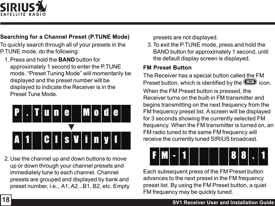 SV1 Receiver User and Installation Guide18presets are not displayed.3. To exit the P.TUNE mode, press and hold theBAND button for approximately 1 second, untilthe default display screen is displayed.FM Preset ButtonThe Receiver has a special button called the FMPreset button, which is identified by the    icon.When the FM Preset button is pressed, theReceiver turns on the built-in FM transmitter andbegins transmitting on the next frequency from theFM frequency preset list. A screen will be displayedfor 3 seconds showing the currently selected FMfrequency. When the FM transmitter is turned on, anFM radio tuned to the same FM frequency willreceive the currently tuned SIRIUS broadcast.  -  M 8 1F 8 .1 Each subsequent press of the FM Preset buttonadvances to the next preset in the FM frequencypreset list. By using the FM Preset button, a quietFM frequency may be quickly tuned.Searching for a Channel Preset (P.TUNE Mode)To quickly search through all of your presets in theP.TUNE mode, do the following:1. Press and hold the BAND button forapproximately 1 second to enter the P.TUNEmode. “Preset Tuning Mode” will momentarily bedisplayed and the preset number will bedisplayed to indicate the Receiver is in thePreset Tune Mode.enT M. o  P d eu sl  i1 n  A y lCV2. Use the channel up and down buttons to moveup or down through your channel presets andimmediately tune to each channel. Channelpresets are grouped and displayed by bank andpreset number, i.e.,  A1, A2...B1, B2, etc. Empty