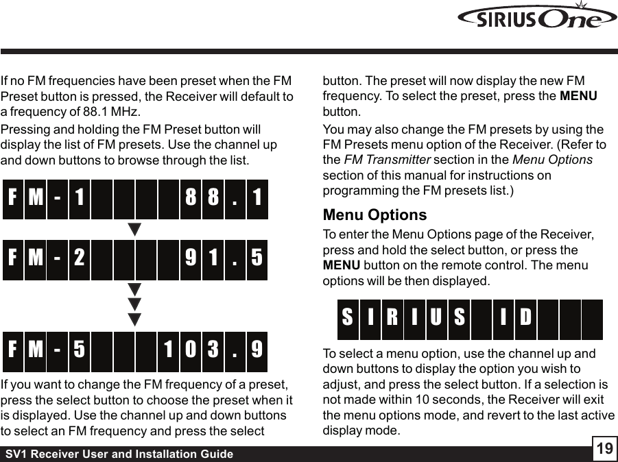 SV1 Receiver User and Installation Guide 19If no FM frequencies have been preset when the FMPreset button is pressed, the Receiver will default toa frequency of 88.1 MHz.Pressing and holding the FM Preset button willdisplay the list of FM presets. Use the channel upand down buttons to browse through the list.  -  M 8 1F 8 .1   -  M 9 5F 1 .2   - 1M 0 9F 3 .5 If you want to change the FM frequency of a preset,press the select button to choose the preset when itis displayed. Use the channel up and down buttonsto select an FM frequency and press the selectbutton. The preset will now display the new FMfrequency. To select the preset, press the MENUbutton.You may also change the FM presets by using theFM Presets menu option of the Receiver. (Refer tothe FM Transmitter section in the Menu Optionssection of this manual for instructions onprogramming the FM presets list.)Menu OptionsTo enter the Menu Options page of the Receiver,press and hold the select button, or press theMENU button on the remote control. The menuoptions will be then displayed.SUR II D  S    I To select a menu option, use the channel up anddown buttons to display the option you wish toadjust, and press the select button. If a selection isnot made within 10 seconds, the Receiver will exitthe menu options mode, and revert to the last activedisplay mode.