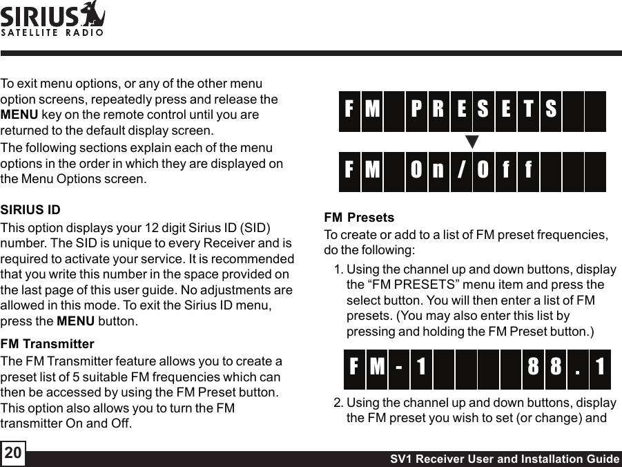 SV1 Receiver User and Installation Guide20ER  EM T  F S  PS/n  fM f  F    OOFM PresetsTo create or add to a list of FM preset frequencies,do the following:1. Using the channel up and down buttons, displaythe “FM PRESETS” menu item and press theselect button. You will then enter a list of FMpresets. (You may also enter this list bypressing and holding the FM Preset button.)  -  M 8 1F 8 .1 2. Using the channel up and down buttons, displaythe FM preset you wish to set (or change) andTo exit menu options, or any of the other menuoption screens, repeatedly press and release theMENU key on the remote control until you arereturned to the default display screen.The following sections explain each of the menuoptions in the order in which they are displayed onthe Menu Options screen.SIRIUS IDThis option displays your 12 digit Sirius ID (SID)number. The SID is unique to every Receiver and isrequired to activate your service. It is recommendedthat you write this number in the space provided onthe last page of this user guide. No adjustments areallowed in this mode. To exit the Sirius ID menu,press the MENU button.FM TransmitterThe FM Transmitter feature allows you to create apreset list of 5 suitable FM frequencies which canthen be accessed by using the FM Preset button.This option also allows you to turn the FMtransmitter On and Off.