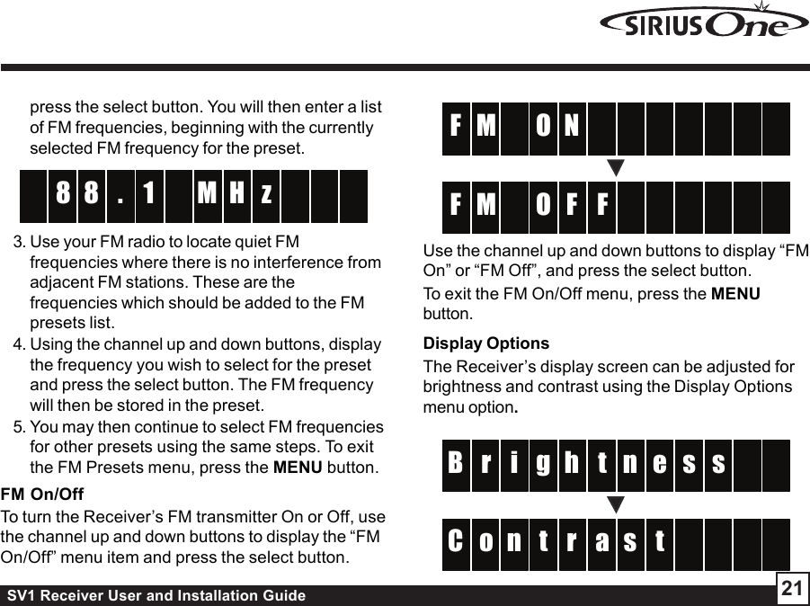 SV1 Receiver User and Installation Guide 21press the select button. You will then enter a listof FM frequencies, beginning with the currentlyselected FM frequency for the preset. 18 H8 z       .M3. Use your FM radio to locate quiet FMfrequencies where there is no interference fromadjacent FM stations. These are thefrequencies which should be added to the FMpresets list.4. Using the channel up and down buttons, displaythe frequency you wish to select for the presetand press the select button. The FM frequencywill then be stored in the preset.5. You may then continue to select FM frequenciesfor other presets using the same steps. To exitthe FM Presets menu, press the MENU button.FM On/OffTo turn the Receiver’s FM transmitter On or Off, usethe channel up and down buttons to display the “FMOn/Off” menu item and press the select button. N   M    F    O FF   M    F    O Use the channel up and down buttons to display “FMOn” or “FM Off”, and press the select button.To exit the FM On/Off menu, press the MENUbutton.Display OptionsThe Receiver’s display screen can be adjusted forbrightness and contrast using the Display Optionsmenu option.thi er s  B s  gnarn to    C    ts