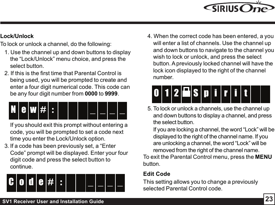 SV1 Receiver User and Installation Guide 23Lock/UnlockTo lock or unlock a channel, do the following:1. Use the channel up and down buttons to displaythe “Lock/Unlock” menu choice, and press theselect button.2. If this is the first time that Parental Control isbeing used, you will be prompted to create andenter a four digit numerical code. This code canbe any four digit number from 0000 to 9999. :w  e _ _N _ _# If you should exit this prompt without entering acode, you will be prompted to set a code nexttime you enter the Lock/Unlock option.3. If a code has been previously set, a “EnterCode” prompt will be displayed. Enter your fourdigit code and press the select button tocontinue.:#d  o _ _C _ _e 4. When the correct code has been entered, a youwill enter a list of channels. Use the channel upand down buttons to navigate to the channel youwish to lock or unlock, and press the selectbutton. A previously locked channel will have thelock icon displayed to the right of the channelnumber.pS2 r1 i  0 t   i5. To lock or unlock a channels, use the channel upand down buttons to display a channel, and pressthe select button.If you are locking a channel, the word “Lock” will bedisplayed to the right of the channel name. If youare unlocking a channel, the word “Lock” will beremoved from the right of the channel name.To exit the Parental Control menu, press the MENUbutton.Edit CodeThis setting allows you to change a previouslyselected Parental Control code.