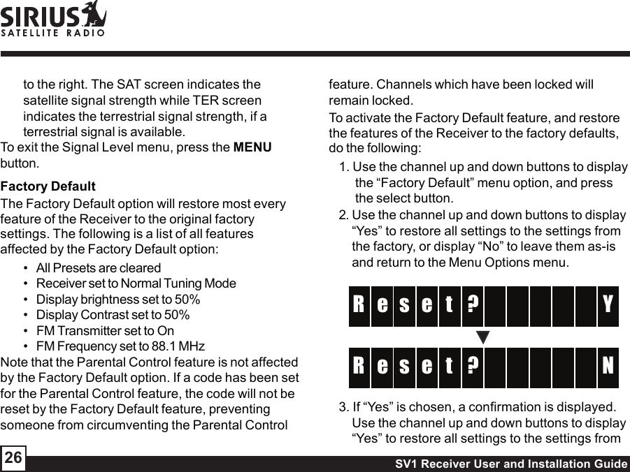 SV1 Receiver User and Installation Guide26to the right. The SAT screen indicates thesatellite signal strength while TER screenindicates the terrestrial signal strength, if aterrestrial signal is available.To exit the Signal Level menu, press the MENUbutton.Factory DefaultThe Factory Default option will restore most everyfeature of the Receiver to the original factorysettings. The following is a list of all featuresaffected by the Factory Default option:• All Presets are cleared• Receiver set to Normal Tuning Mode• Display brightness set to 50%• Display Contrast set to 50%• FM Transmitter set to On• FM Frequency set to 88.1 MHzNote that the Parental Control feature is not affectedby the Factory Default option. If a code has been setfor the Parental Control feature, the code will not bereset by the Factory Default feature, preventingsomeone from circumventing the Parental Controlfeature. Channels which have been locked willremain locked.To activate the Factory Default feature, and restorethe features of the Receiver to the factory defaults,do the following:1. Use the channel up and down buttons to displaythe “Factory Default” menu option, and pressthe select button.2. Use the channel up and down buttons to display“Yes” to restore all settings to the settings fromthe factory, or display “No” to leave them as-isand return to the Menu Options menu.?ts  e   YR    e ?ts  e   NR    e 3. If “Yes” is chosen, a confirmation is displayed.Use the channel up and down buttons to display“Yes” to restore all settings to the settings from