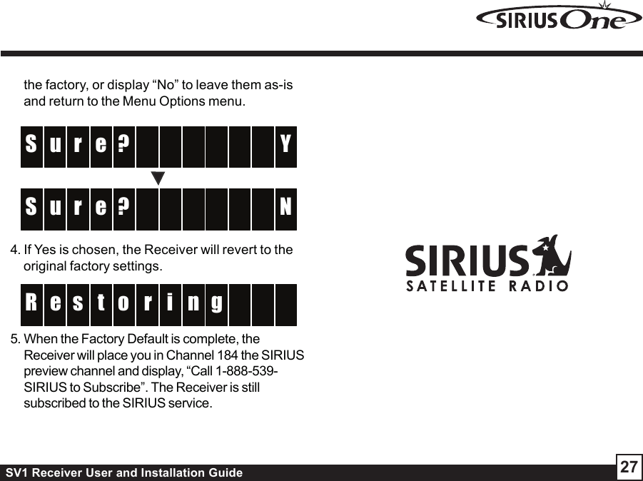 SV1 Receiver User and Installation Guide 27the factory, or display “No” to leave them as-isand return to the Menu Options menu. ?r  u   YS    e  ?r  u   NS    e 4. If Yes is chosen, the Receiver will revert to theoriginal factory settings.ros ne g  R    ti5. When the Factory Default is complete, theReceiver will place you in Channel 184 the SIRIUSpreview channel and display, “Call 1-888-539-SIRIUS to Subscribe”. The Receiver is stillsubscribed to the SIRIUS service.