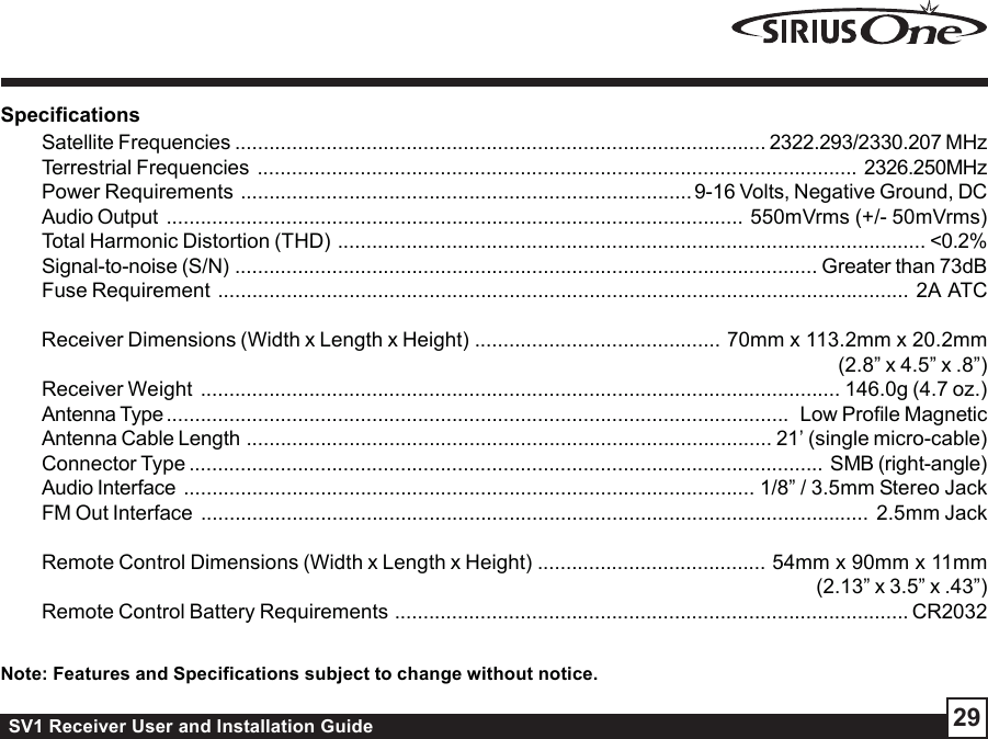 SV1 Receiver User and Installation Guide 29SpecificationsSatellite Frequencies ............................................................................................. 2322.293/2330.207 MHzTerrestrial Frequencies ......................................................................................................... 2326.250MHzPower Requirements ............................................................................... 9-16 Volts, Negative Ground, DCAudio Output ..................................................................................................... 550mVrms (+/- 50mVrms)Total Harmonic Distortion (THD) ....................................................................................................... &lt;0.2%Signal-to-noise (S/N) ...................................................................................................... Greater than 73dBFuse Requirement ......................................................................................................................... 2A  ATCReceiver Dimensions (Width x Length x Height) ........................................... 70mm x 113.2mm x 20.2mm(2.8” x 4.5” x .8”)Receiver Weight ................................................................................................................ 146.0g (4.7 oz.)Antenna Type .............................................................................................................  Low Profile MagneticAntenna Cable Length ............................................................................................ 21’ (single micro-cable)Connector Type ............................................................................................................... SMB (right-angle)Audio Interface .................................................................................................... 1/8” / 3.5mm Stereo JackFM Out Interface ..................................................................................................................... 2.5mm JackRemote Control Dimensions (Width x Length x Height) ........................................ 54mm x 90mm x 11mm(2.13” x 3.5” x .43”)Remote Control Battery Requirements .......................................................................................... CR2032Note: Features and Specifications subject to change without notice.