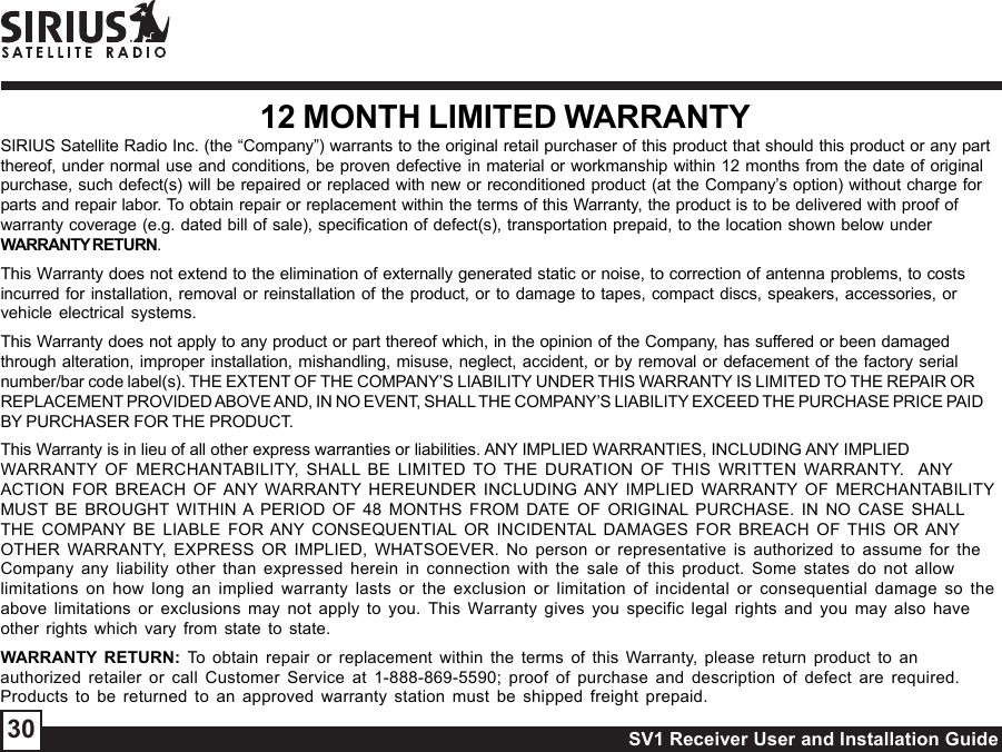 SV1 Receiver User and Installation Guide3012 MONTH LIMITED WARRANTYSIRIUS Satellite Radio Inc. (the “Company”) warrants to the original retail purchaser of this product that should this product or any partthereof, under normal use and conditions, be proven defective in material or workmanship within 12 months from the date of originalpurchase, such defect(s) will be repaired or replaced with new or reconditioned product (at the Company’s option) without charge forparts and repair labor. To obtain repair or replacement within the terms of this Warranty, the product is to be delivered with proof ofwarranty coverage (e.g. dated bill of sale), specification of defect(s), transportation prepaid, to the location shown below underWARRANTY RETURN.This Warranty does not extend to the elimination of externally generated static or noise, to correction of antenna problems, to costsincurred for installation, removal or reinstallation of the product, or to damage to tapes, compact discs, speakers, accessories, orvehicle electrical systems.This Warranty does not apply to any product or part thereof which, in the opinion of the Company, has suffered or been damagedthrough alteration, improper installation, mishandling, misuse, neglect, accident, or by removal or defacement of the factory serialnumber/bar code label(s). THE EXTENT OF THE COMPANY’S LIABILITY UNDER THIS WARRANTY IS LIMITED TO THE REPAIR ORREPLACEMENT PROVIDED ABOVE AND, IN NO EVENT, SHALL THE COMPANY’S LIABILITY EXCEED THE PURCHASE PRICE PAIDBY PURCHASER FOR THE PRODUCT.This Warranty is in lieu of all other express warranties or liabilities. ANY IMPLIED WARRANTIES, INCLUDING ANY IMPLIEDWARRANTY OF MERCHANTABILITY, SHALL BE LIMITED TO THE DURATION OF THIS WRITTEN WARRANTY.  ANYACTION FOR BREACH OF ANY WARRANTY HEREUNDER INCLUDING ANY IMPLIED WARRANTY OF MERCHANTABILITYMUST BE BROUGHT WITHIN A PERIOD OF 48 MONTHS FROM DATE OF ORIGINAL PURCHASE. IN NO CASE SHALLTHE COMPANY BE LIABLE FOR ANY CONSEQUENTIAL OR INCIDENTAL DAMAGES FOR BREACH OF THIS OR ANYOTHER WARRANTY, EXPRESS OR IMPLIED, WHATSOEVER. No person or representative is authorized to assume for theCompany any liability other than expressed herein in connection with the sale of this product. Some states do not allowlimitations on how long an implied warranty lasts or the exclusion or limitation of incidental or consequential damage so theabove limitations or exclusions may not apply to you. This Warranty gives you specific legal rights and you may also haveother rights which vary from state to state.WARRANTY RETURN: To obtain repair or replacement within the terms of this Warranty, please return product to anauthorized retailer or call Customer Service at 1-888-869-5590; proof of purchase and description of defect are required.Products to be returned to an approved warranty station must be shipped freight prepaid.