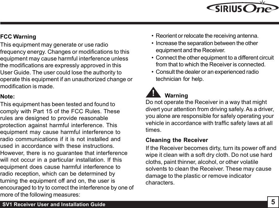 SV1 Receiver User and Installation Guide 5FCC WarningThis equipment may generate or use radiofrequency energy. Changes or modifications to thisequipment may cause harmful interference unlessthe modifications are expressly approved in thisUser Guide. The user could lose the authority tooperate this equipment if an unauthorized change ormodification is made.Note:This equipment has been tested and found tocomply with Part 15 of the FCC Rules. Theserules are designed to provide reasonableprotection against harmful interference. Thisequipment may cause harmful interference toradio communications if it is not installed andused in accordance with these instructions.However, there is no guarantee that interferencewill not occur in a particular installation. If thisequipment does cause harmful interference toradio reception, which can be determined byturning the equipment off and on, the user isencouraged to try to correct the interference by one ofmore of the following measures:• Reorient or relocate the receiving antenna.• Increase the separation between the otherequipment and the Receiver.• Connect the other equipment to a different circuitfrom that to which the Receiver is connected.• Consult the dealer or an experienced radiotechnician for help.  WarningDo not operate the Receiver in a way that mightdivert your attention from driving safely. As a driver,you alone are responsible for safely operating yourvehicle in accordance with traffic safety laws at alltimes.Cleaning the ReceiverIf the Receiver becomes dirty, turn its power off andwipe it clean with a soft dry cloth. Do not use hardcloths, paint thinner, alcohol, or other volatilesolvents to clean the Receiver. These may causedamage to the plastic or remove indicatorcharacters.