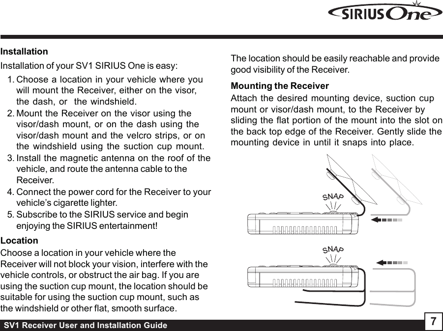 SV1 Receiver User and Installation Guide 7InstallationInstallation of your SV1 SIRIUS One is easy:1. Choose a location in your vehicle where youwill mount the Receiver, either on the visor,the dash, or  the windshield.2. Mount the Receiver on the visor using thevisor/dash mount, or on the dash using thevisor/dash mount and the velcro strips, or onthe windshield using the suction cup mount.3. Install the magnetic antenna on the roof of thevehicle, and route the antenna cable to theReceiver.4. Connect the power cord for the Receiver to yourvehicle’s cigarette lighter.5. Subscribe to the SIRIUS service and beginenjoying the SIRIUS entertainment!LocationChoose a location in your vehicle where theReceiver will not block your vision, interfere with thevehicle controls, or obstruct the air bag. If you areusing the suction cup mount, the location should besuitable for using the suction cup mount, such asthe windshield or other flat, smooth surface.The location should be easily reachable and providegood visibility of the Receiver.Mounting the ReceiverAttach the desired mounting device, suction cupmount or visor/dash mount, to the Receiver bysliding the flat portion of the mount into the slot onthe back top edge of the Receiver. Gently slide themounting device in until it snaps into place.SNAPSNAP