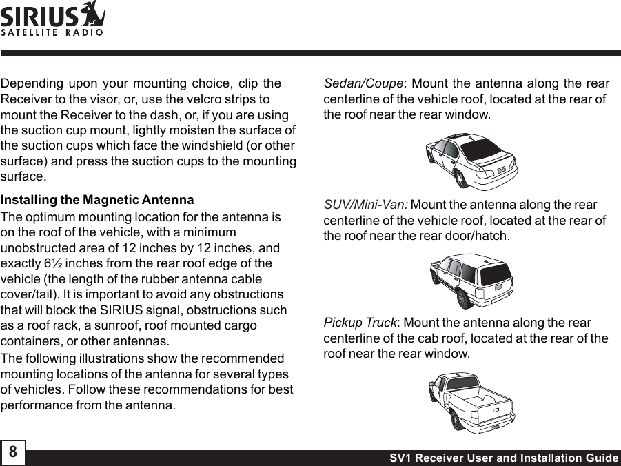 SV1 Receiver User and Installation Guide8Depending upon your mounting choice, clip theReceiver to the visor, or, use the velcro strips tomount the Receiver to the dash, or, if you are usingthe suction cup mount, lightly moisten the surface ofthe suction cups which face the windshield (or othersurface) and press the suction cups to the mountingsurface.Installing the Magnetic AntennaThe optimum mounting location for the antenna ison the roof of the vehicle, with a minimumunobstructed area of 12 inches by 12 inches, andexactly 6½ inches from the rear roof edge of thevehicle (the length of the rubber antenna cablecover/tail). It is important to avoid any obstructionsthat will block the SIRIUS signal, obstructions suchas a roof rack, a sunroof, roof mounted cargocontainers, or other antennas.The following illustrations show the recommendedmounting locations of the antenna for several typesof vehicles. Follow these recommendations for bestperformance from the antenna.Sedan/Coupe: Mount the antenna along the rearcenterline of the vehicle roof, located at the rear ofthe roof near the rear window.SUV/Mini-Van: Mount the antenna along the rearcenterline of the vehicle roof, located at the rear ofthe roof near the rear door/hatch.Pickup Truck: Mount the antenna along the rearcenterline of the cab roof, located at the rear of theroof near the rear window.