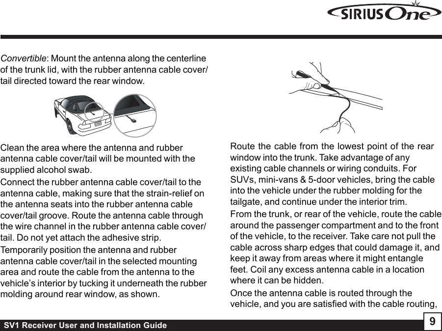 SV1 Receiver User and Installation Guide 9Convertible: Mount the antenna along the centerlineof the trunk lid, with the rubber antenna cable cover/tail directed toward the rear window.Clean the area where the antenna and rubberantenna cable cover/tail will be mounted with thesupplied alcohol swab.Connect the rubber antenna cable cover/tail to theantenna cable, making sure that the strain-relief onthe antenna seats into the rubber antenna cablecover/tail groove. Route the antenna cable throughthe wire channel in the rubber antenna cable cover/tail. Do not yet attach the adhesive strip.Temporarily position the antenna and rubberantenna cable cover/tail in the selected mountingarea and route the cable from the antenna to thevehicle’s interior by tucking it underneath the rubbermolding around rear window, as shown.Route the cable from the lowest point of the rearwindow into the trunk. Take advantage of anyexisting cable channels or wiring conduits. ForSUVs, mini-vans &amp; 5-door vehicles, bring the cableinto the vehicle under the rubber molding for thetailgate, and continue under the interior trim.From the trunk, or rear of the vehicle, route the cablearound the passenger compartment and to the frontof the vehicle, to the receiver. Take care not pull thecable across sharp edges that could damage it, andkeep it away from areas where it might entanglefeet. Coil any excess antenna cable in a locationwhere it can be hidden.Once the antenna cable is routed through thevehicle, and you are satisfied with the cable routing,