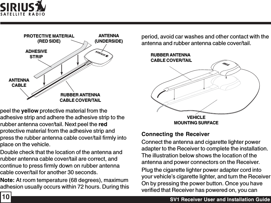 SV1 Receiver User and Installation Guide10peel the yellow protective material from theadhesive strip and adhere the adhesive strip to therubber antenna cover/tail. Next peel the redprotective material from the adhesive strip andpress the rubber antenna cable cover/tail firmly intoplace on the vehicle.Double check that the location of the antenna andrubber antenna cable cover/tail are correct, andcontinue to press firmly down on rubber antennacable cover/tail for another 30 seconds.Note: At room temperature (68 degrees), maximumadhesion usually occurs within 72 hours. During thisperiod, avoid car washes and other contact with theantenna and rubber antenna cable cover/tail.Connecting the ReceiverConnect the antenna and cigarette lighter poweradapter to the Receiver to complete the installation.The illustration below shows the location of theantenna and power connectors on the Receiver.Plug the cigarette lighter power adapter cord intoyour vehicle’s cigarette lighter, and turn the ReceiverOn by pressing the power button. Once you haveverified that Receiver has powered on, you canRUBBER ANTENNACABLE COVER/TAILVEHICLEMOUNTING SURFACERUBBER ANTENNACABLE COVER/TAILADHESIVESTRIPANTENNACABLEANTENNA(UNDERSIDE)PROTECTIVE MATERIAL(RED SIDE)