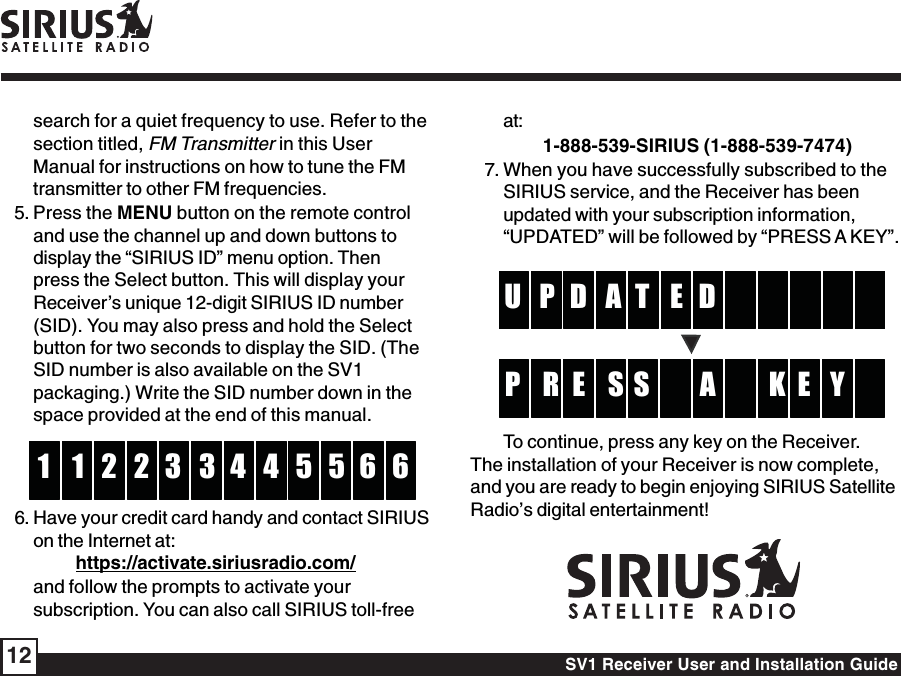 SV1 Receiver User and Installation Guide12search for a quiet frequency to use. Refer to thesection titled, FM Transmitter in this UserManual for instructions on how to tune the FMtransmitter to other FM frequencies.5. Press the MENU button on the remote controland use the channel up and down buttons todisplay the “SIRIUS ID” menu option. Thenpress the Select button. This will display yourReceiver’s unique 12-digit SIRIUS ID number(SID). You may also press and hold the Selectbutton for two seconds to display the SID. (TheSID number is also available on the SV1packaging.) Write the SID number down in thespace provided at the end of this manual.332 41 5 61 5 6246. Have your credit card handy and contact SIRIUSon the Internet at:https://activate.siriusradio.com/and follow the prompts to activate yoursubscription. You can also call SIRIUS toll-freeat:         1-888-539-SIRIUS (1-888-539-7474)7. When you have successfully subscribed to theSIRIUS service, and the Receiver has beenupdated with your subscription information,“UPDATED” will be followed by “PRESS A KEY”.ETD  P    U     AD SE  R K  P E YSATo continue, press any key on the Receiver.The installation of your Receiver is now complete,and you are ready to begin enjoying SIRIUS SatelliteRadio’s digital entertainment!