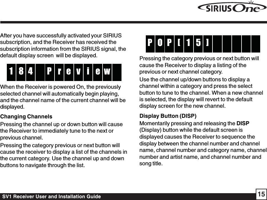 SV1 Receiver User and Installation Guide 1551P  O    P    []Pressing the category previous or next button willcause the Receiver to display a listing of theprevious or next channel category.Use the channel up/down buttons to display achannel within a category and press the selectbutton to tune to the channel. When a new channelis selected, the display will revert to the defaultdisplay screen for the new channel.Display Button (DISP)Momentarily pressing and releasing the DISP(Display) button while the default screen isdisplayed causes the Receiver to sequence thedisplay between the channel number and channelname, channel number and category name, channelnumber and artist name, and channel number andsong title.After you have successfully activated your SIRIUSsubscription, and the Receiver has received thesubscription information from the SIRIUS signal, thedefault display screen  will be displayed.rP4 v8 i  1 e w eWhen the Receiver is powered On, the previouslyselected channel will automatically begin playing,and the channel name of the current channel will bedisplayed.Changing ChannelsPressing the channel up or down button will causethe Receiver to immediately tune to the next orprevious channel.Pressing the category previous or next button willcause the receiver to display a list of the channels inthe current category. Use the channel up and downbuttons to navigate through the list.