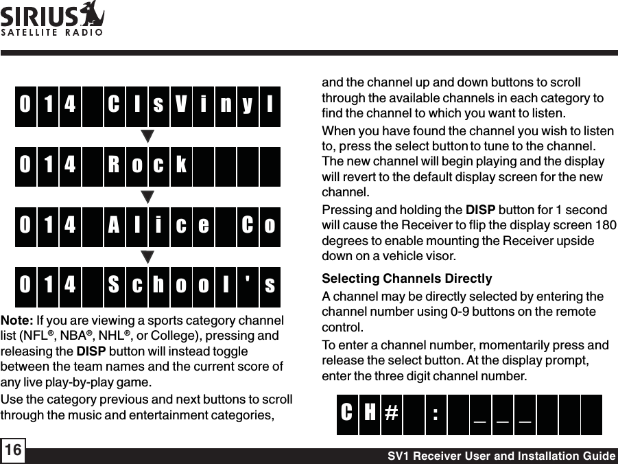 SV1 Receiver User and Installation Guide16lC4 V1 i l0 n y soR4 k1    0     clA4 c1 e o0   C icS4 o1 o s0 l &apos; hNote: If you are viewing a sports category channellist (NFL®, NBA®, NHL®, or College), pressing andreleasing the DISP button will instead togglebetween the team names and the current score ofany live play-by-play game.Use the category previous and next buttons to scrollthrough the music and entertainment categories,and the channel up and down buttons to scrollthrough the available channels in each category tofind the channel to which you want to listen.When you have found the channel you wish to listento, press the select button to tune to the channel.The new channel will begin playing and the displaywill revert to the default display screen for the newchannel.Pressing and holding the DISP button for 1 secondwill cause the Receiver to flip the display screen 180degrees to enable mounting the Receiver upsidedown on a vehicle visor.Selecting Channels DirectlyA channel may be directly selected by entering thechannel number using 0-9 buttons on the remotecontrol.To enter a channel number, momentarily press andrelease the select button. At the display prompt,enter the three digit channel number. :# _H _  C     _