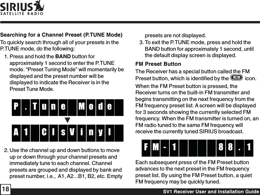 SV1 Receiver User and Installation Guide18presets are not displayed.3. To exit the P.TUNE mode, press and hold theBAND button for approximately 1 second, untilthe default display screen is displayed.FM Preset ButtonThe Receiver has a special button called the FMPreset button, which is identified by the    icon.When the FM Preset button is pressed, theReceiver turns on the built-in FM transmitter andbegins transmitting on the next frequency from theFM frequency preset list. A screen will be displayedfor 3 seconds showing the currently selected FMfrequency. When the FM transmitter is turned on, anFM radio tuned to the same FM frequency willreceive the currently tuned SIRIUS broadcast.  -  M 8 1F 8 .1 Each subsequent press of the FM Preset buttonadvances to the next preset in the FM frequencypreset list. By using the FM Preset button, a quietFM frequency may be quickly tuned.Searching for a Channel Preset (P.TUNE Mode)To quickly search through all of your presets in theP.TUNE mode, do the following:1. Press and hold the BAND button forapproximately 1 second to enter the P.TUNEmode. “Preset Tuning Mode” will momentarily bedisplayed and the preset number will bedisplayed to indicate the Receiver is in thePreset Tune Mode.enT M. o  P d eu sl  i1 n  A y lCV2. Use the channel up and down buttons to moveup or down through your channel presets andimmediately tune to each channel. Channelpresets are grouped and displayed by bank andpreset number, i.e.,  A1, A2...B1, B2, etc. Empty