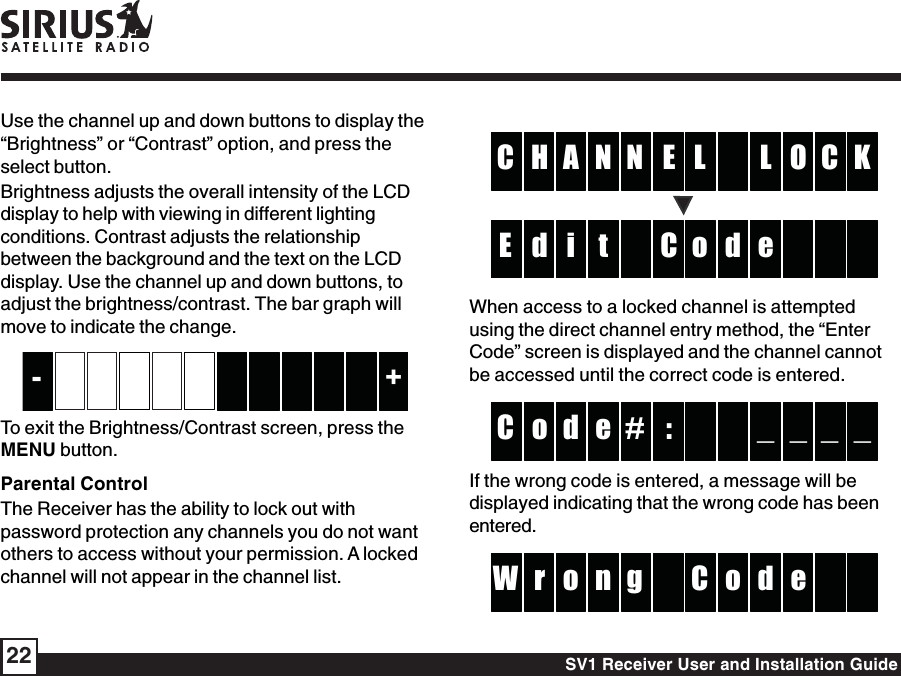 SV1 Receiver User and Installation Guide22ENA  H L KC O CNLC i dd e  E    toWhen access to a locked channel is attemptedusing the direct channel entry method, the “EnterCode” screen is displayed and the channel cannotbe accessed until the correct code is entered.:#d  o _ _C _ _e If the wrong code is entered, a message will bedisplayed indicating that the wrong code has beenentered. go or d  W e  nCUse the channel up and down buttons to display the“Brightness” or “Contrast” option, and press theselect button.Brightness adjusts the overall intensity of the LCDdisplay to help with viewing in different lightingconditions. Contrast adjusts the relationshipbetween the background and the text on the LCDdisplay. Use the channel up and down buttons, toadjust the brightness/contrast. The bar graph willmove to indicate the change.         +-      To exit the Brightness/Contrast screen, press theMENU button.Parental ControlThe Receiver has the ability to lock out withpassword protection any channels you do not wantothers to access without your permission. A lockedchannel will not appear in the channel list.