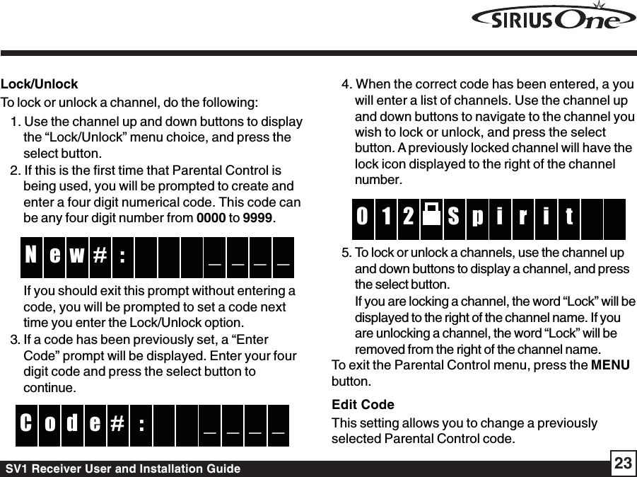 SV1 Receiver User and Installation Guide 23Lock/UnlockTo lock or unlock a channel, do the following:1. Use the channel up and down buttons to displaythe “Lock/Unlock” menu choice, and press theselect button.2. If this is the first time that Parental Control isbeing used, you will be prompted to create andenter a four digit numerical code. This code canbe any four digit number from 0000 to 9999. :w  e _ _N _ _# If you should exit this prompt without entering acode, you will be prompted to set a code nexttime you enter the Lock/Unlock option.3. If a code has been previously set, a “EnterCode” prompt will be displayed. Enter your fourdigit code and press the select button tocontinue.:#d  o _ _C _ _e 4. When the correct code has been entered, a youwill enter a list of channels. Use the channel upand down buttons to navigate to the channel youwish to lock or unlock, and press the selectbutton. A previously locked channel will have thelock icon displayed to the right of the channelnumber.pS2 r1 i  0 t   i5. To lock or unlock a channels, use the channel upand down buttons to display a channel, and pressthe select button.If you are locking a channel, the word “Lock” will bedisplayed to the right of the channel name. If youare unlocking a channel, the word “Lock” will beremoved from the right of the channel name.To exit the Parental Control menu, press the MENUbutton.Edit CodeThis setting allows you to change a previouslyselected Parental Control code.