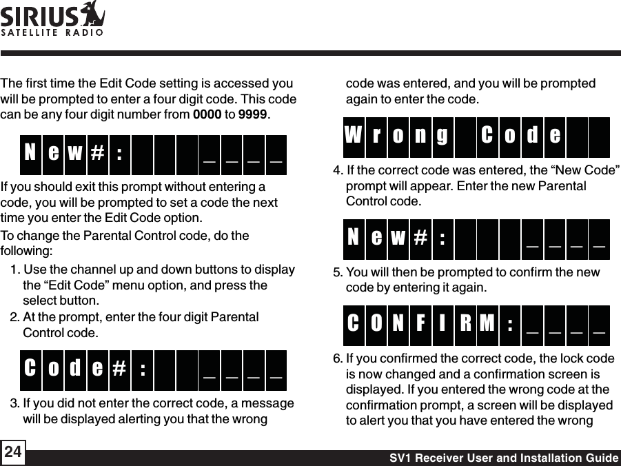 SV1 Receiver User and Installation Guide24code was entered, and you will be promptedagain to enter the code. go or d  W e  nC4. If the correct code was entered, the “New Code”prompt will appear. Enter the new ParentalControl code. :w  e _ _N _ _# 5. You will then be prompted to confirm the newcode by entering it again.RIN :O _ _C _ _FM6. If you confirmed the correct code, the lock codeis now changed and a confirmation screen isdisplayed. If you entered the wrong code at theconfirmation prompt, a screen will be displayedto alert you that you have entered the wrongThe first time the Edit Code setting is accessed youwill be prompted to enter a four digit code. This codecan be any four digit number from 0000 to 9999. :w  e _ _N _ _# If you should exit this prompt without entering acode, you will be prompted to set a code the nexttime you enter the Edit Code option.To change the Parental Control code, do thefollowing:1. Use the channel up and down buttons to displaythe “Edit Code” menu option, and press theselect button.2. At the prompt, enter the four digit ParentalControl code.:#d  o _ _C _ _e 3. If you did not enter the correct code, a messagewill be displayed alerting you that the wrong