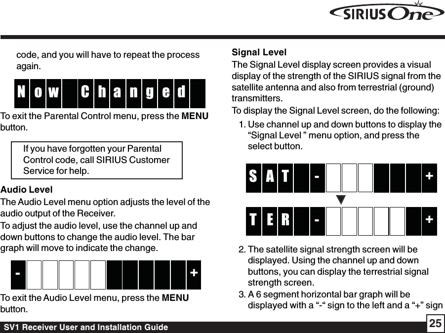 SV1 Receiver User and Installation Guide 25code, and you will have to repeat the processagain.hCw no g  N e d aTo exit the Parental Control menu, press the MENUbutton.If you have forgotten your ParentalControl code, call SIRIUS CustomerService for help.Audio LevelThe Audio Level menu option adjusts the level of theaudio output of the Receiver.To adjust the audio level, use the channel up anddown buttons to change the audio level. The bargraph will move to indicate the change.         +-      To exit the Audio Level menu, press the MENUbutton.Signal LevelThe Signal Level display screen provides a visualdisplay of the strength of the SIRIUS signal from thesatellite antenna and also from terrestrial (ground)transmitters.To display the Signal Level screen, do the following:1. Use channel up and down buttons to display the“Signal Level ” menu option, and press theselect button.-T  A   +S     -RE +T     2. The satellite signal strength screen will bedisplayed. Using the channel up and downbuttons, you can display the terrestrial signalstrength screen.3. A 6 segment horizontal bar graph will bedisplayed with a “-“ sign to the left and a “+” sign