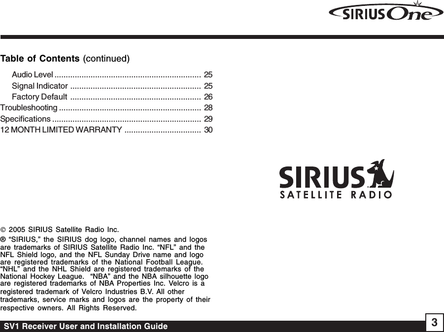 SV1 Receiver User and Installation Guide 3Table of Contents (continued)© 2005 SIRIUS Satellite Radio Inc.® “SIRIUS,” the SIRIUS dog logo, channel names and logosare trademarks of SIRIUS Satellite Radio Inc. “NFL” and theNFL Shield logo, and the NFL Sunday Drive name and logoare registered trademarks of the National Football League.“NHL” and the NHL Shield are registered trademarks of theNational Hockey League.  “NBA” and the NBA silhouette logoare registered trademarks of NBA Properties Inc. Velcro is aregistered trademark of Velcro Industries B.V. All othertrademarks, service marks and logos are the property of theirrespective owners. All Rights Reserved.Audio Level ................................................................. 25Signal Indicator .......................................................... 25Factory Default .......................................................... 26Troubleshooting ............................................................... 28Specifications .................................................................. 2912 MONTH LIMITED WARRANTY .................................. 30