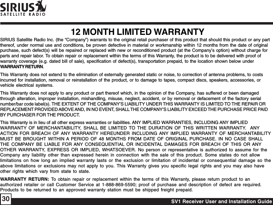 SV1 Receiver User and Installation Guide3012 MONTH LIMITED WARRANTYSIRIUS Satellite Radio Inc. (the “Company”) warrants to the original retail purchaser of this product that should this product or any partthereof, under normal use and conditions, be proven defective in material or workmanship within 12 months from the date of originalpurchase, such defect(s) will be repaired or replaced with new or reconditioned product (at the Company’s option) without charge forparts and repair labor. To obtain repair or replacement within the terms of this Warranty, the product is to be delivered with proof ofwarranty coverage (e.g. dated bill of sale), specification of defect(s), transportation prepaid, to the location shown below underWARRANTY RETURN.This Warranty does not extend to the elimination of externally generated static or noise, to correction of antenna problems, to costsincurred for installation, removal or reinstallation of the product, or to damage to tapes, compact discs, speakers, accessories, orvehicle electrical systems.This Warranty does not apply to any product or part thereof which, in the opinion of the Company, has suffered or been damagedthrough alteration, improper installation, mishandling, misuse, neglect, accident, or by removal or defacement of the factory serialnumber/bar code label(s). THE EXTENT OF THE COMPANY’S LIABILITY UNDER THIS WARRANTY IS LIMITED TO THE REPAIR ORREPLACEMENT PROVIDED ABOVE AND, IN NO EVENT, SHALL THE COMPANY’S LIABILITY EXCEED THE PURCHASE PRICE PAIDBY PURCHASER FOR THE PRODUCT.This Warranty is in lieu of all other express warranties or liabilities. ANY IMPLIED WARRANTIES, INCLUDING ANY IMPLIEDWARRANTY OF MERCHANTABILITY, SHALL BE LIMITED TO THE DURATION OF THIS WRITTEN WARRANTY.  ANYACTION FOR BREACH OF ANY WARRANTY HEREUNDER INCLUDING ANY IMPLIED WARRANTY OF MERCHANTABILITYMUST BE BROUGHT WITHIN A PERIOD OF 48 MONTHS FROM DATE OF ORIGINAL PURCHASE. IN NO CASE SHALLTHE COMPANY BE LIABLE FOR ANY CONSEQUENTIAL OR INCIDENTAL DAMAGES FOR BREACH OF THIS OR ANYOTHER WARRANTY, EXPRESS OR IMPLIED, WHATSOEVER. No person or representative is authorized to assume for theCompany any liability other than expressed herein in connection with the sale of this product. Some states do not allowlimitations on how long an implied warranty lasts or the exclusion or limitation of incidental or consequential damage so theabove limitations or exclusions may not apply to you. This Warranty gives you specific legal rights and you may also haveother rights which vary from state to state.WARRANTY RETURN: To obtain repair or replacement within the terms of this Warranty, please return product to anauthorized retailer or call Customer Service at 1-888-869-5590; proof of purchase and description of defect are required.Products to be returned to an approved warranty station must be shipped freight prepaid.