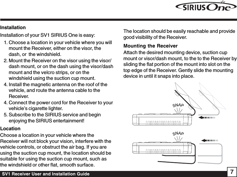 SV1 Receiver User and Installation Guide 7InstallationInstallation of your SV1 SIRIUS One is easy:1. Choose a location in your vehicle where you willmount the Receiver, either on the visor, thedash, or  the windshield.2. Mount the Receiver on the visor using the visor/dash mount, or on the dash using the visor/dashmount and the velcro strips, or on thewindshield using the suction cup mount.4. Install the magnetic antenna on the roof of thevehicle, and route the antenna cable to theReceiver.4. Connect the power cord for the Receiver to yourvehicle’s cigarette lighter.5. Subscribe to the SIRIUS service and beginenjoying the SIRIUS entertainment!LocationChoose a location in your vehicle where theReceiver will not block your vision, interfere with thevehicle controls, or obstruct the air bag. If you areusing the suction cup mount, the location should besuitable for using the suction cup mount, such asthe windshield or other flat, smooth surface.The location should be easily reachable and providegood visibility of the Receiver.Mounting the ReceiverAttach the desired mounting device, suction cupmount or visor/dash mount, to the to the Receiver bysliding the flat portion of the mount into slot on thetop edge of the Receiver. Gently slide the mountingdevice in until it snaps into place.SNAPSNAP